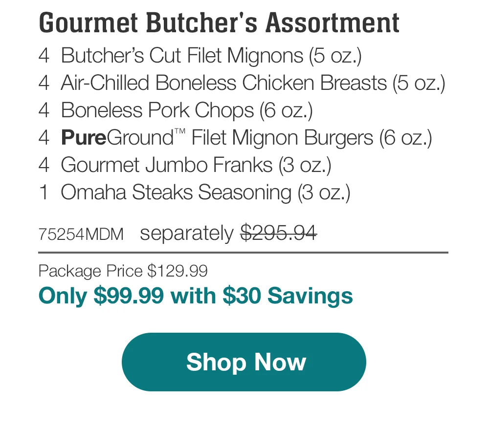 Gourmet Butcher's Assortment | 4 Butcher's Cut Filet Mignons (5 oz.) - 4 Air-Chilled Boneless Chicken Breasts (5 oz.) - 4 Boneless Pork Chops (6 oz.) - 4 PureGround Filet Mignon Burgers (6 oz.) - 4 Gourmet Jumbo Franks (3 oz.) - 1 Omaha Steaks Seasoning (3 oz.) - 75254MDM separately \\$295.94 | Package Price \\$129.99 | Only \\$99.99 with \\$30 Savings || Shop Now