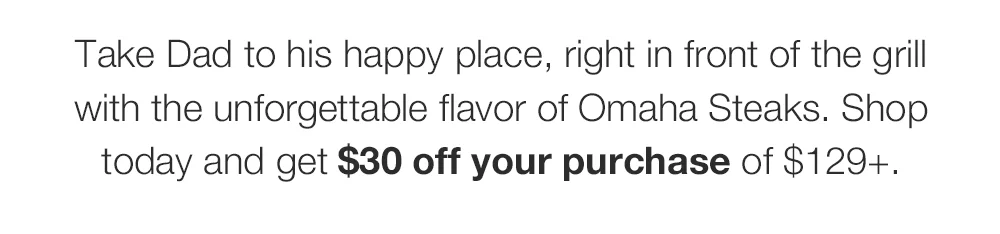 Take Dad to his happy place, right in front of the grill with the unforgettable flavor of Omaha Steaks. Shop today and get \\$30 off your purchase plus FREE shipping on \\$159+.