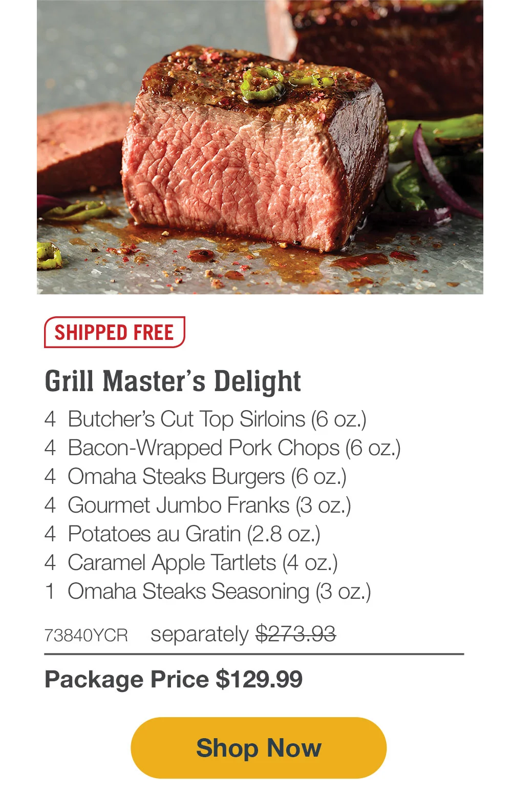 SHIPPED FREE | Grill Master’s Delight - 4 Butcher’s Cut Top Sirloins (6 oz.) - 4 Bacon-Wrapped Pork Chops (6 oz.) - 4 Omaha Steaks Burgers (6 oz.) - 4 Gourmet Jumbo Franks (3 oz.) - 4 Potatoes au Gratin (2.8 oz.) - 4 Caramel Apple Tartlets (4 oz.) - 1 Omaha Steaks Seasoning (3 oz.) - 73840YCR separately \\$273.93 | Package Price \\$129.99 || SHOP NOW