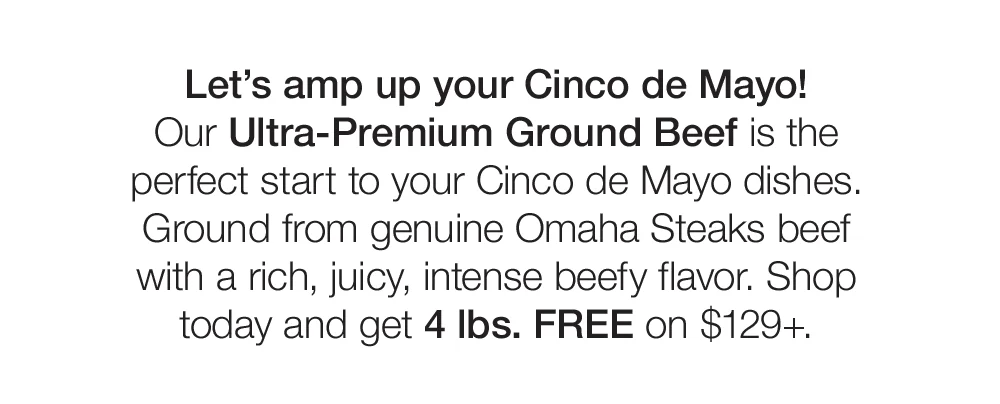 Let's amp up your Cinco de Mayo! Our Ultra-Premium Ground Beef is the perfect start to your Cinco de Mayo dishes. Ground from genuine Omaha Steaks beef with a rich, juicy, intense beefy flavor. Shop today and get 4 lbs. FREE on \\$129+.