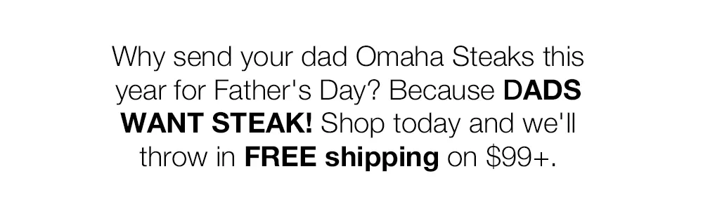 Why send your dad Omaha Steaks this year for Father's Day? Because DADS WANT STEAK! Shop today and we'll throw in FREE shipping on \\$129+.