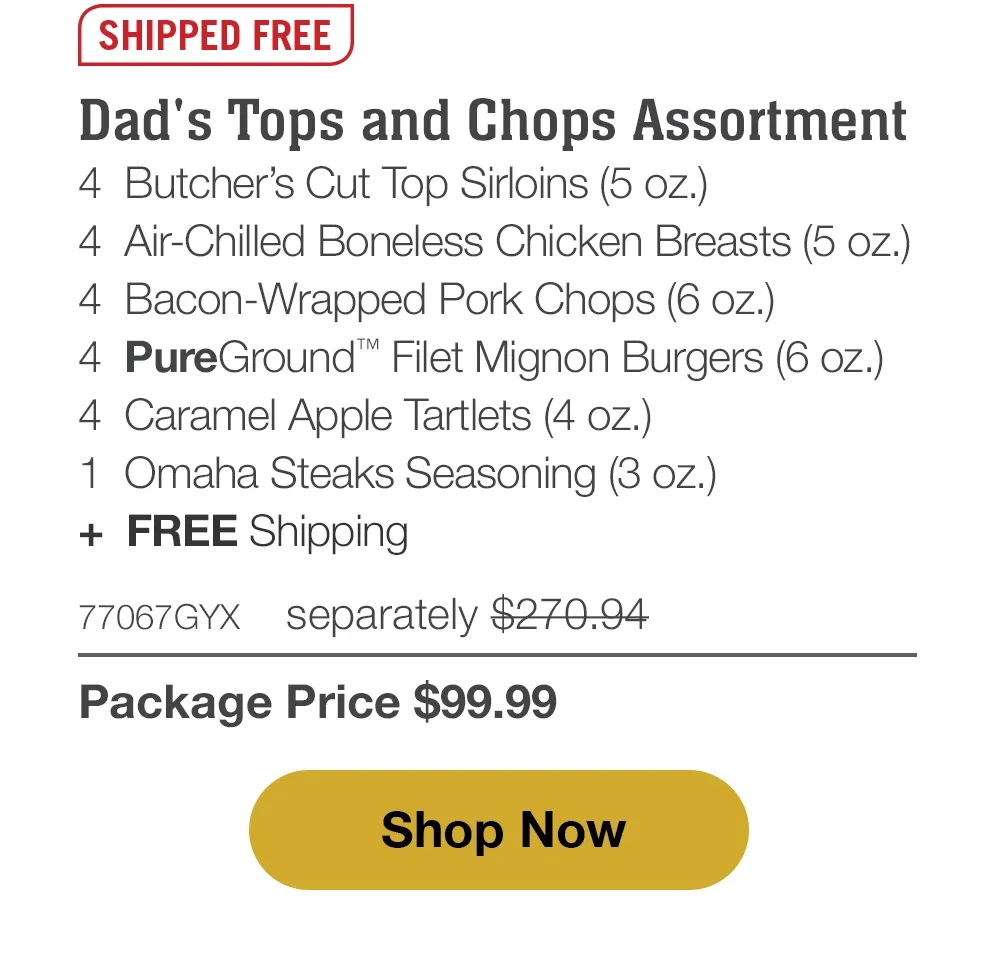 Butcher's Tops & Chops - 4 Butcher's Cut Top Sirloins (5 oz.) - 4 Air-Chilled Boneless Chicken Breasts (5 oz.) - 4 Bacon-Wrapped Pork Chops (6 oz.) - 4 PureGround™ Filet Mignon Burgers (6 oz.) - 4 Kielbasa Sausages (3 oz.) - 4 Individual Baguettes with Garlic Butter (3 oz.) - 4 Individual Scalloped Potatoes (3.8 oz.) - 4 Caramel Apple Tartlets (4 oz.) - 1 Omaha Steaks Seasoning (3 oz.) - 75566GYX separately \\$331.91 | Package Price \\$99.99 || Shop Now