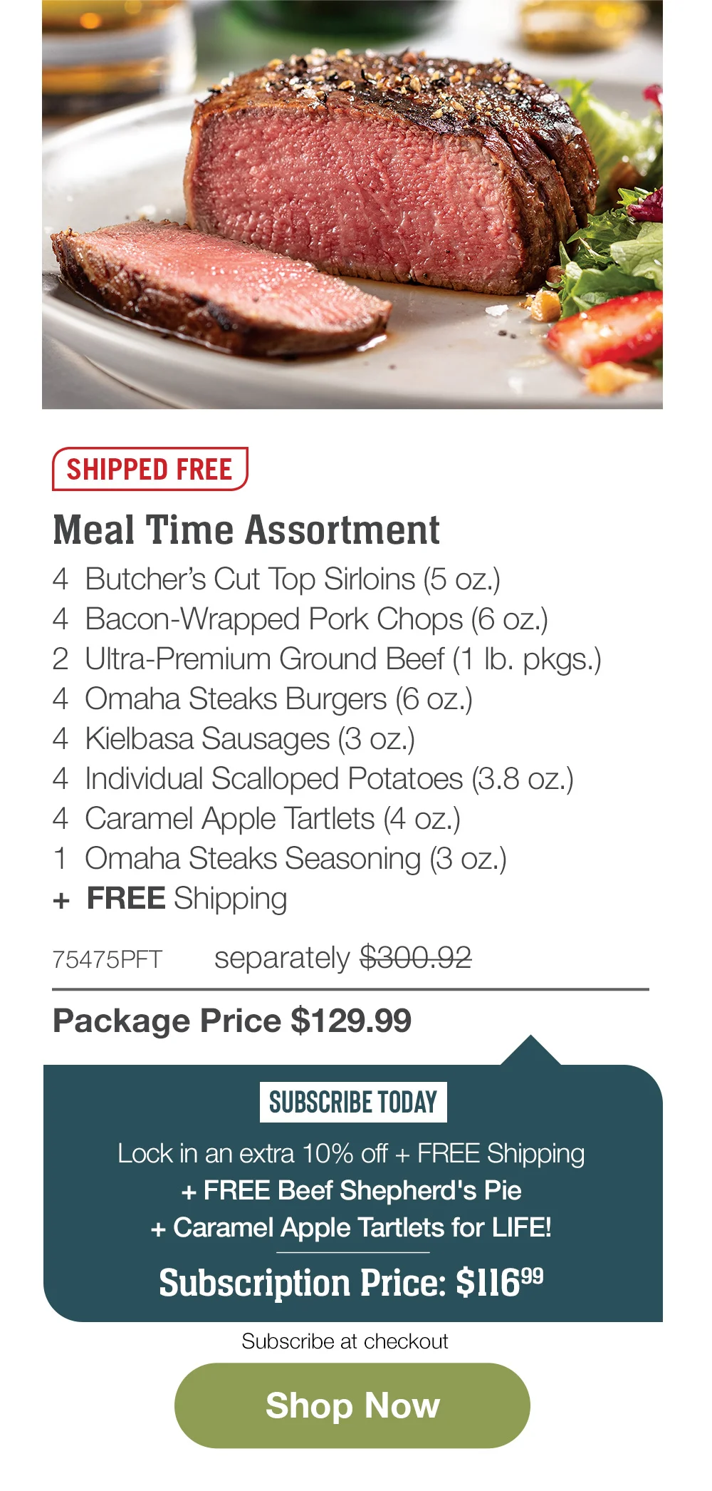 SHIPPED FREE | Meal Time Assortment - 4 Butcher's Cut Top Sirloins (5 oz.) - 4 Bacon-Wrapped Pork Chops (6 oz.) - 2 Ultra-Premium Ground Beef (1 lb. pkgs.) - 4 Omaha Steaks Burgers (6 oz.) - 4 Kielbasa Sausages (3 oz.) - 4 Individual Scalloped Potatoes (3.8 oz.) - 4 Caramel Apple Tartlets (4 oz.) - 1 Omaha Steaks Seasoning (3 oz.) + FREE Shipping - 75475PFT separately \\$300.92 | Package Price \\$129.99 | SUBSCRIBE TODAY - Lock in an extra 10% off + FREE Shipping + FREE Beef Shepherd's Pie + Caramel Apple Tartlets for LIFE! Subscription Price: \\$116.99 | Subscribe at checkout || Shop Now