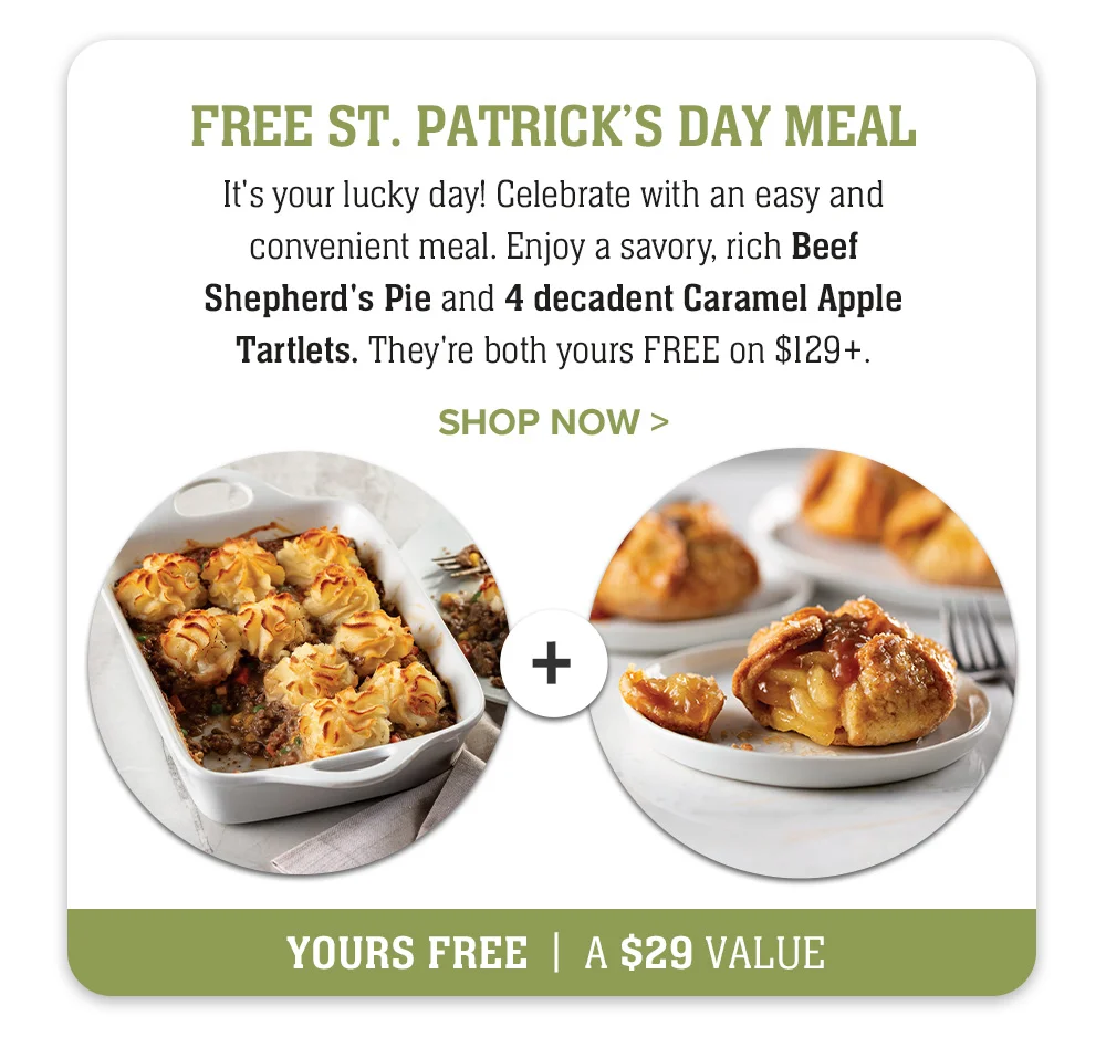 FREE ST. PATRICK'S DAY MEAL | It's your lucky day! Celebrate with an easy and convenient meal. Enjoy a savory, rich Beef Shepherd's Pie and 4 decadent Caramel Apple Tartlets. They're both yours FREE on \\$129+. || SHOP NOW || YOURS FREE A \\$29 VALUE