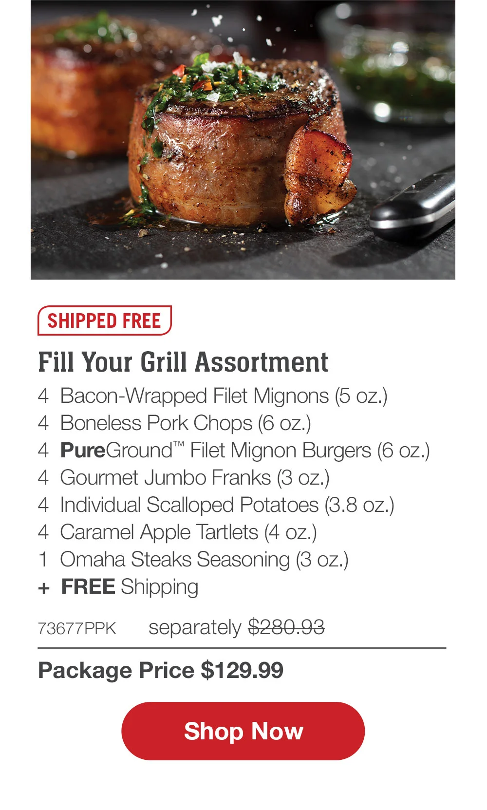 SHIPPED FREE | Fill Your Grill Assortment - 4 Bacon-Wrapped Filet Mignons (5 oz.) - 4 Boneless Pork Chops (6 oz.) - 4 PureGround™ Filet Mignon Burgers (6 oz.) - 4 Gourmet Jumbo Franks (3 oz.) - 4 Individual Scalloped Potatoes (3.8 oz.) - 4 Caramel Apple Tartlets (4 oz.) - 1 Omaha Steaks Seasoning (3 oz.) + FREE Shipping - 73677PPK separately \\$280.93 | Package Price \\$129.99 || SHOP NOW