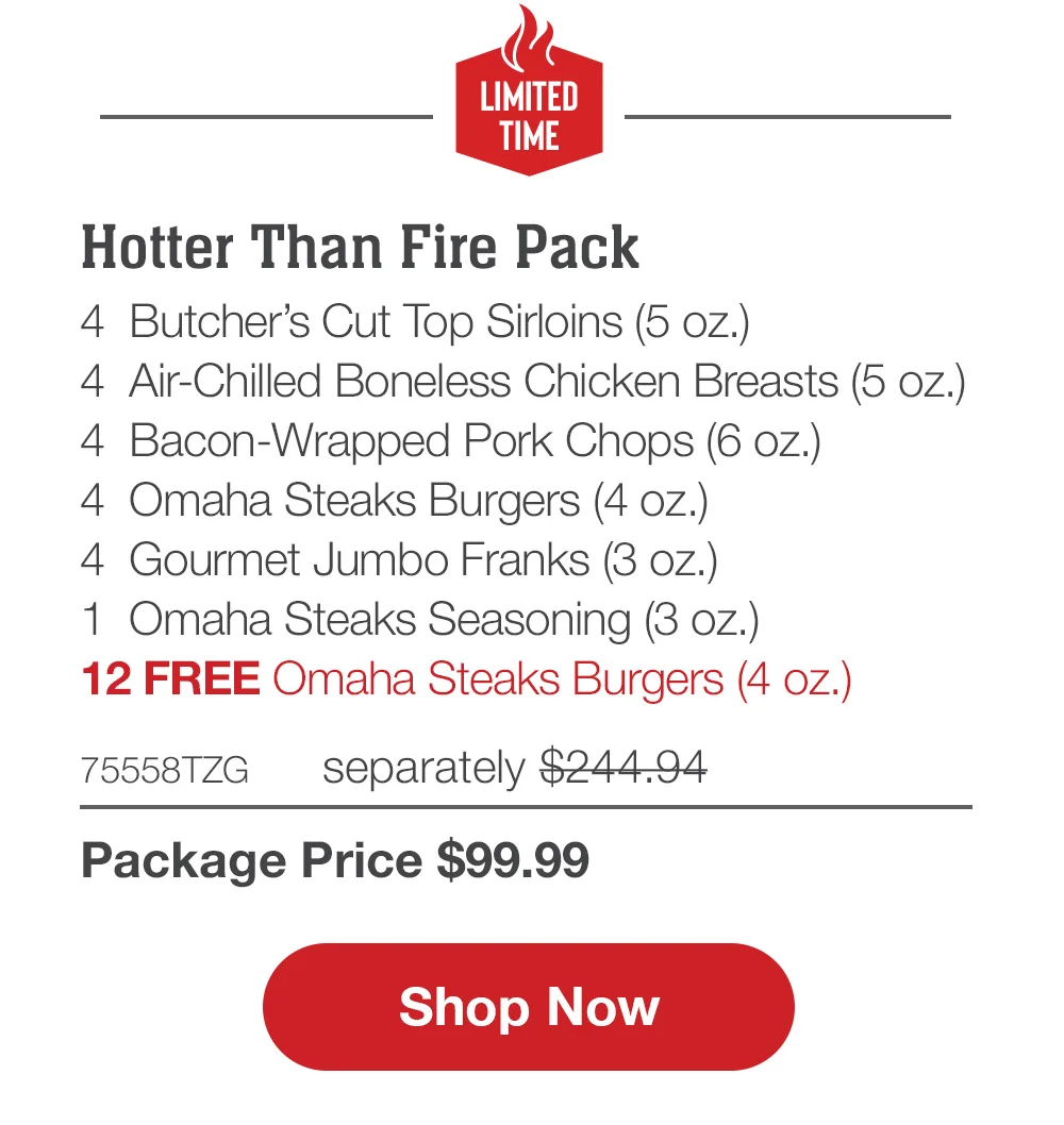 LIMITED TIME | Hotter Than Fire Pack - 4 Bacon-Wrapped Filet Mignons (5 oz.) - 4 Air-Chilled Boneless Chicken Breasts (5 oz.) - 4 Omaha Steaks Burgers (4 oz.) - 4 Boneless Pork Chops (6 oZ.) - 4 Gourmet Jumbo Franks (3 oz.) - 12 FREE Omaha Steaks Burgers - 74325TZG separately \\$243.95 | Package Price \\$99.99 || Shop Now