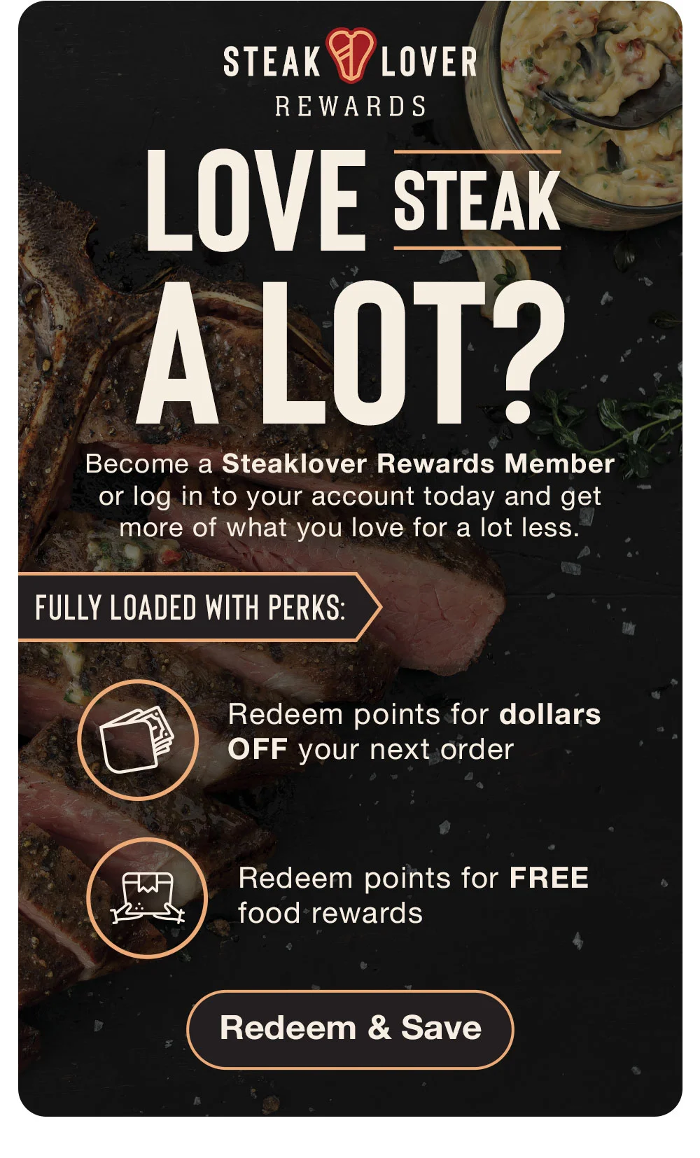 STEAK LOVER REWARDS | LOVE STEAK A LOT? Become a Steaklover Rewards Member or log in to your account today and get more of what you love for a lot less. | FULLY LOADED WITH PERKS: Redeem points for dollars OFF your next order - Redeem points for FREE food rewards || Redeem & Save