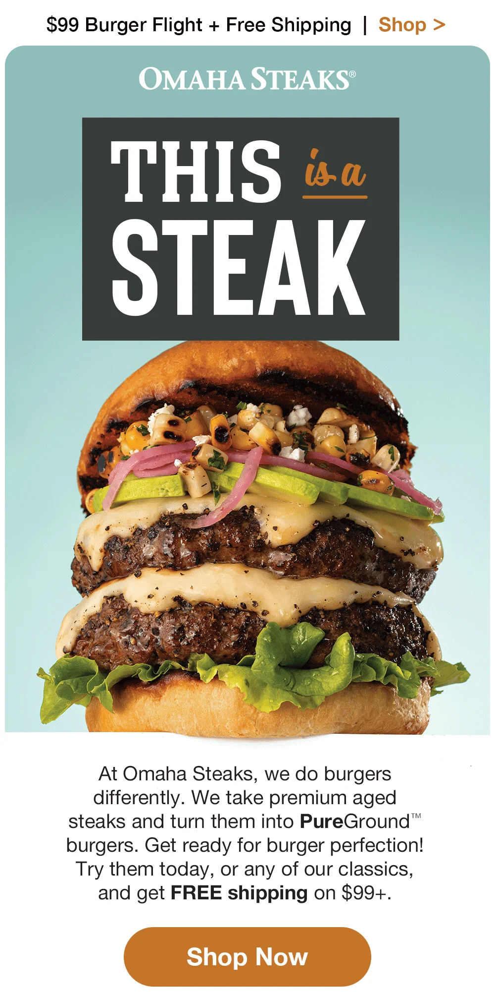 \\$99 Burger Flight + Free Shipping | Shop > | OMAHA STEAKS® THIS isa STEAK At Omaha Steaks, we do burgers differently. We take premium aged steaks and turn them into PureGround™ burgers. Get ready for burger perfection! Try them today, or any of our classics, and get FREE shipping on \\$99+. || Shop Now