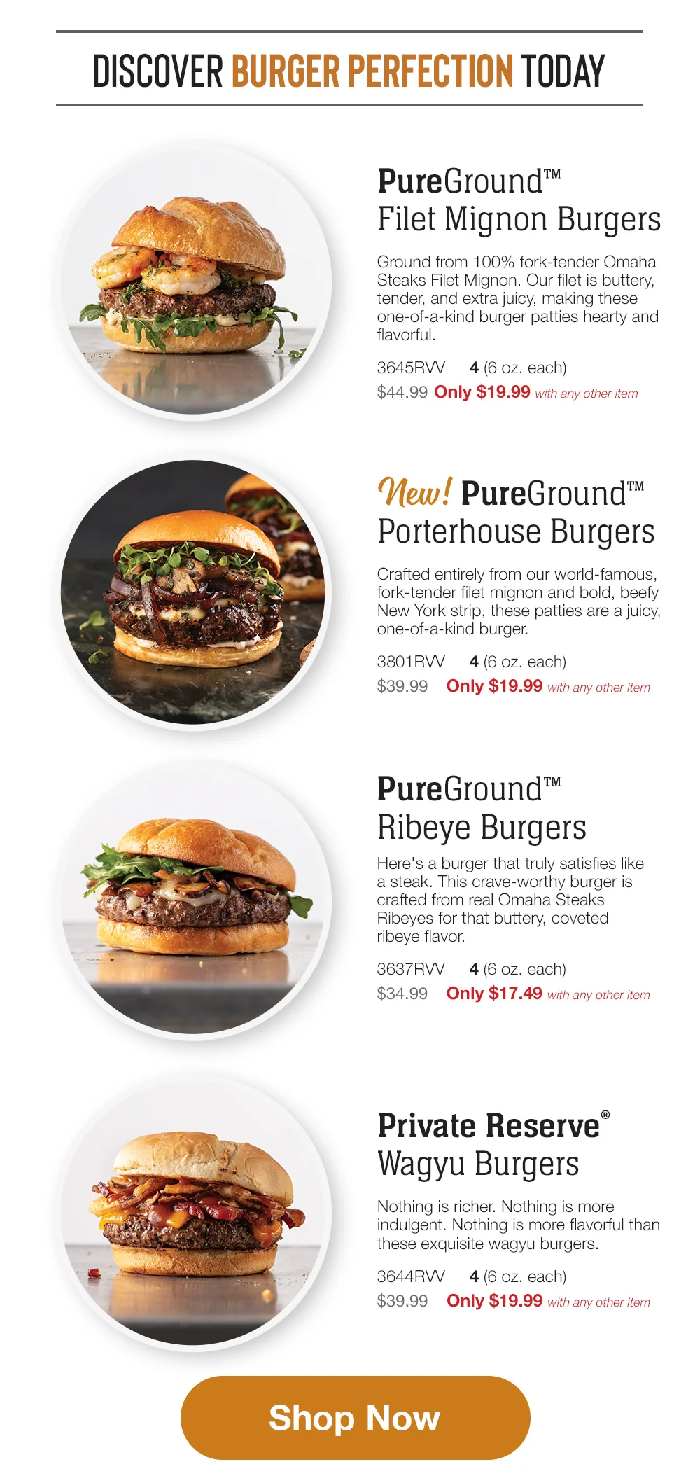 DISCOVER BURGER PERFECTION TODAY PureGround™™ Filet Mignon Burgers Ground from 100% fork-tender Omaha Steaks Filet Mignon. Our filet is buttery, tender, and extra juicy, making these one-of-a-kind burger patties hearty and flavorful. 3645RRV 4 (6 oz. each) \\$44.99 Only \\$19.99 with any other item New pureground Porterhouse Burgers Crafted entirely from our world-famous, fork-tender filet mignon and bold, beefy New York strip, these patties are a juicy, one-of-a-kind burger. 3801RRV \\$39.99 4 (6 oz. each) Only \\$19.99 with any other item PureGround™™ Ribeye Burgers Here's a burger that truly satisfies like a steak. This crave-worthy burger is crafted from real Omaha Steaks Ribeyes for that buttery, coveted ribeye flavor. 3637RRV 4(6 oz. each) \\$34.99 Only \\$17.49 with any other item Private Reserve® Wagyu Burgers Nothing is richer. Nothing is more indulgent. Nothing is more flavorful than these exquisite wagyu burgers. 3644RRV 4 (6 oz. each) \\$39.99 Only \\$19.99 with any other item Shop Now 