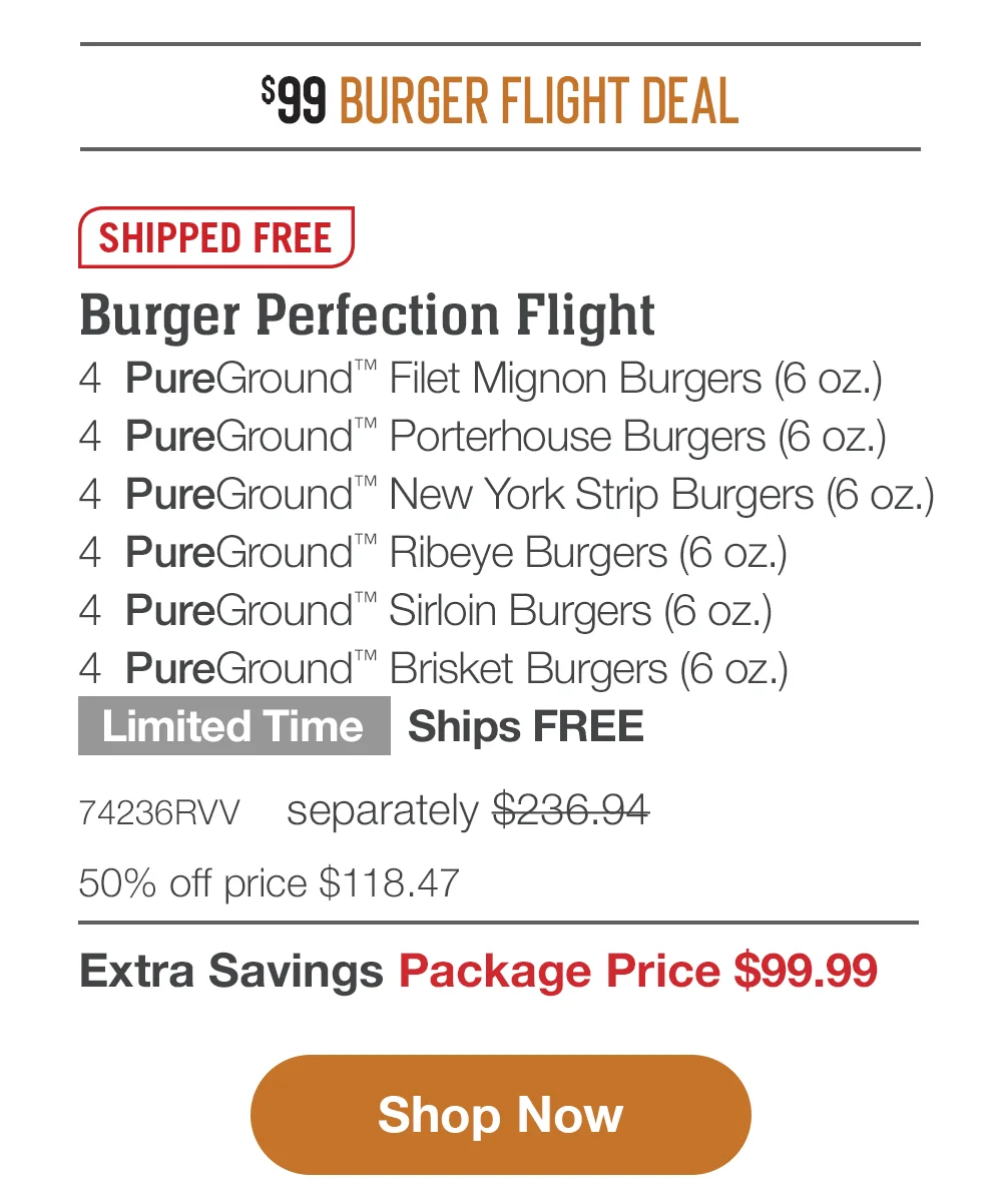 \\$99 BURGER FLIGHT DEAL | SHIPPED FREE | Burger Perfection Flight - 4 PureGround™ Filet Mignon Burgers (6 oz.) - 4 PureGround™ Porterhouse Burgers (6 oz.) - 4 PureGround™ New York Strip Burgers (6 oz.) - 4 PureGround™ Ribeye Burgers (6 oz.) - 4 PureGround™ Sirloin Burgers (6 oz.) - 4 PureGround™ Brisket Burgers (6 oz.) Limited Time - Ships FREE - 74236RVV separately \\$236.94 | 50% off price \\$118.47 | Extra Savings Package Price \\$99.99 || Shop Now