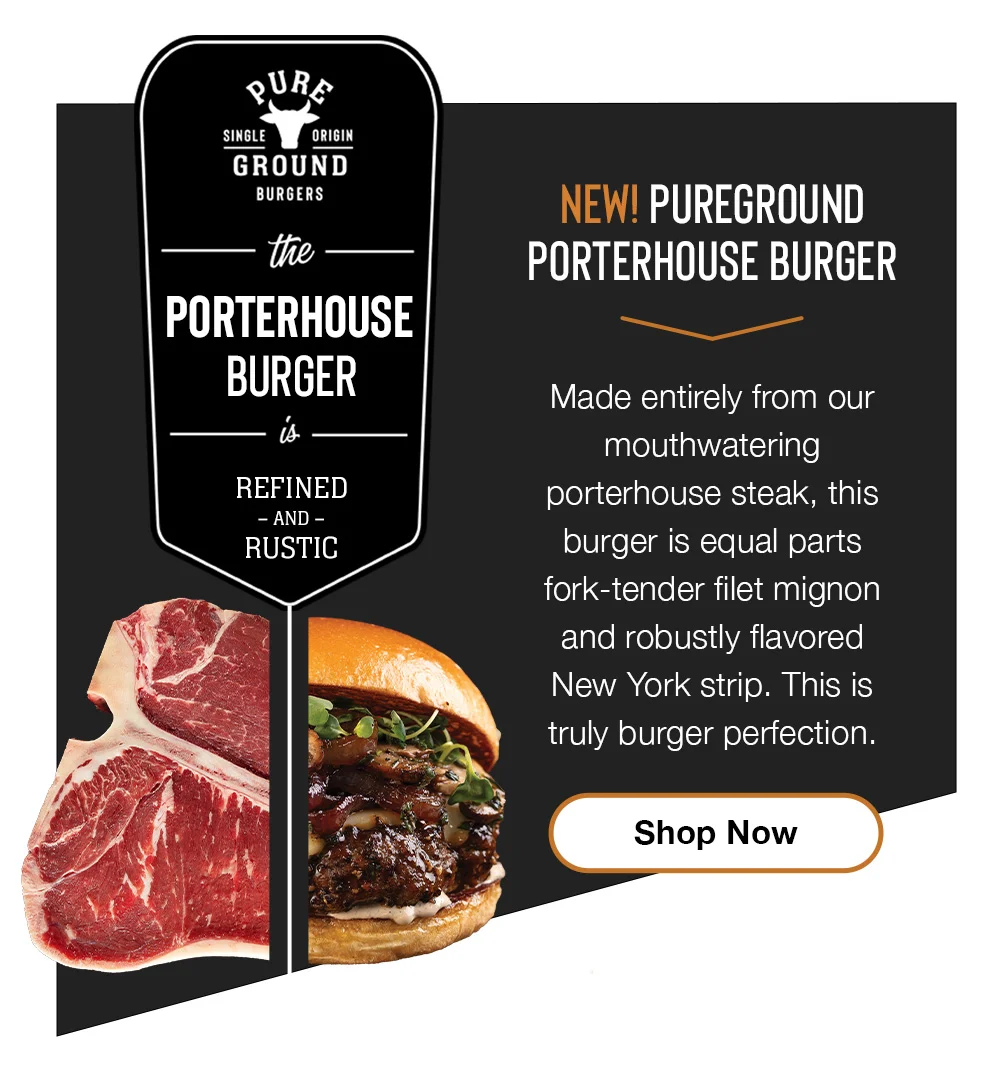 pURe SINGLE ORIGIN GROUND BURGERS the PORTERHOUSE BURGER REFINED - AND - RUSTIC NEW! PUREGROUND PORTERHOUSE BURGER Made entirely from our mouthwatering porterhouse steak, this burger is equal parts fork-tender filet mignon and robustly flavored New York strip. This is truly burger perfection. Shop Now 