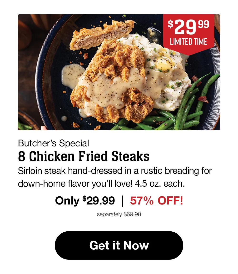 \\$29.99 LIMITED TIME Butcher's Special 8 Chicken Fried Steaks Sirloin steak hand-dressed in a rustic breading for down-home flavor you'll love! 4.5 oz. each. Only \\$29.99 | 57% OFF! separately \\$69.98 Get it Now