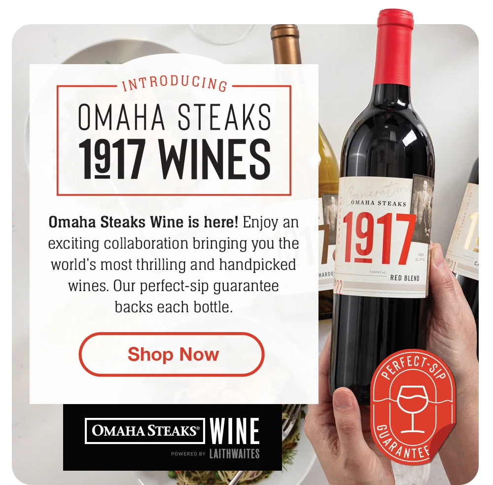 INTRODUCING - OMAHA STEAKS - 1917 WINES - Omaha Steaks Wine is here! Enjoy an exciting collaboration bringing you the world's most thrilling and handpicked wines. Our perfect-sip guarantee backs each bottle. || Shop Now || OMAHA STEAKS® WINE POWERED BY LAITHWAITES Perfect-Sip Guarantee