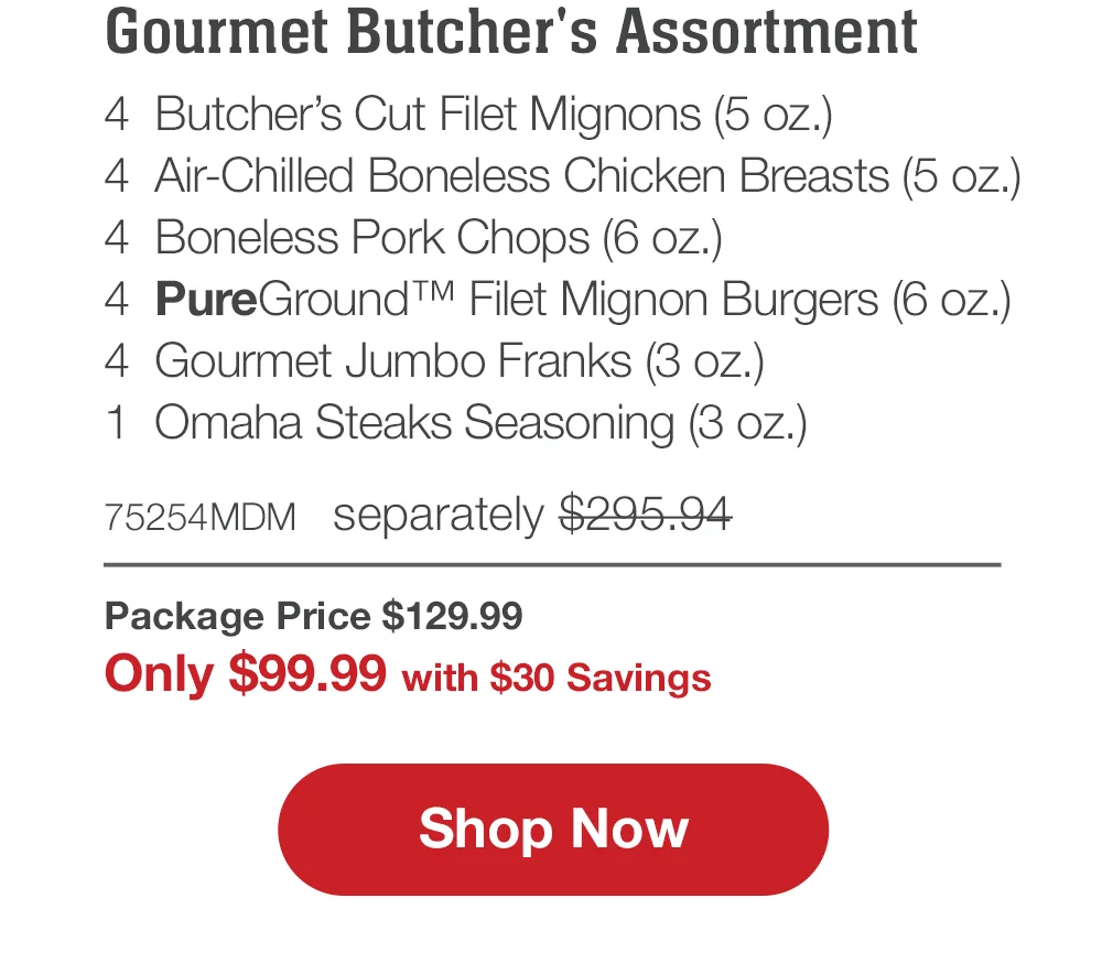 Butcher's Premium Selections | 4 Butcher's Cut Filet Mignons (5 oz.) - 4 Boneless Pork Chops (6 oz.) - 4 Air-Chilled Boneless Chicken Breasts (5 oz.) - 4 Omaha Steaks Burgers (6 oz.) - 4 Gourmet Jumbo Franks (3 oz.) - 1 Omaha Steaks Seasoning (3 oz.) - 71609MDM separately \\$285.94 | Package Price \\$129.99 | Only \\$99.99 with \\$30 Savings || Shop Now