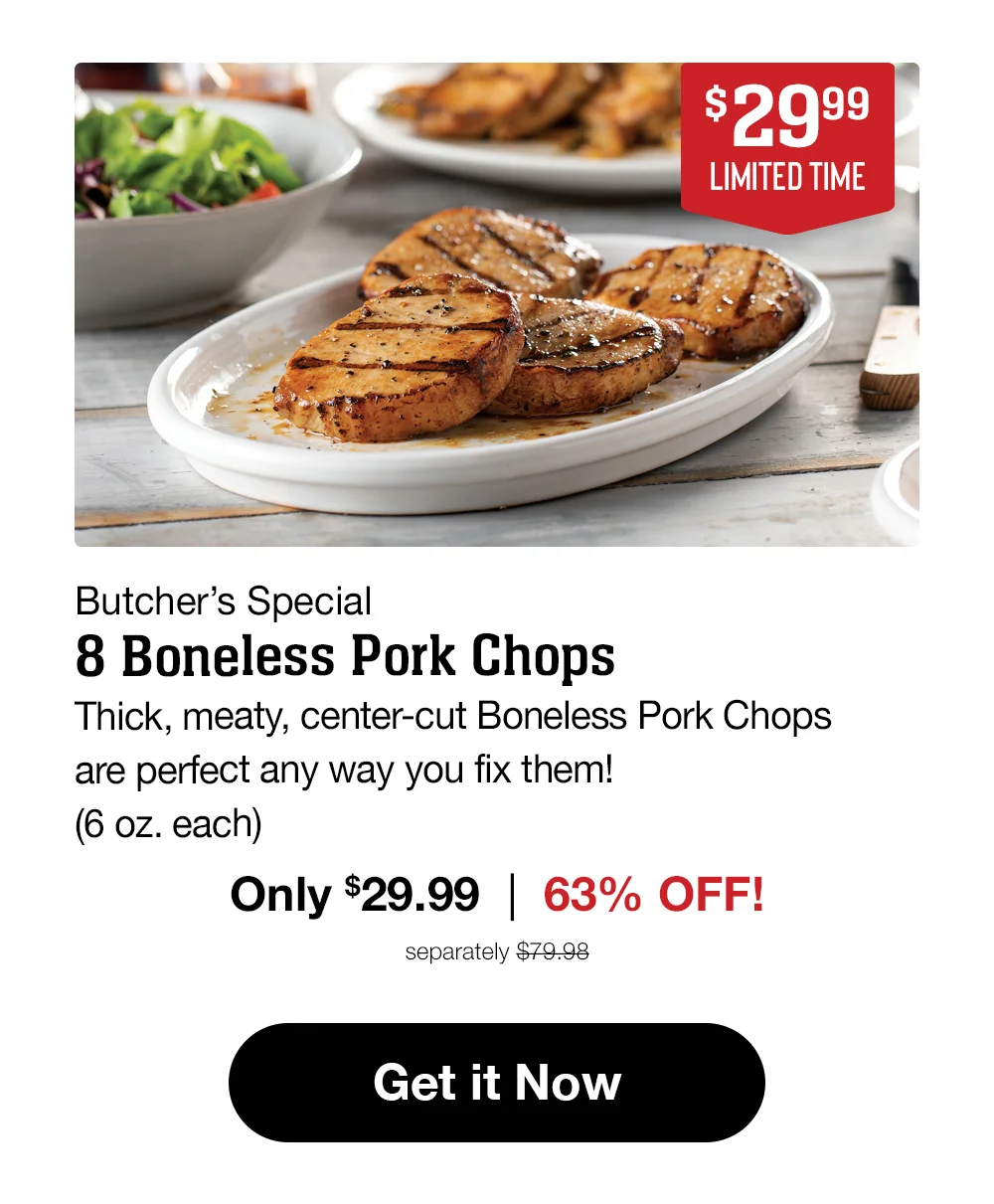 \\$29.99 LIMITED TIME Butcher's Special 8 Boneless Pork Chops Thick, meaty, center-cut Boneless Pork Chops are perfect any way you fix them! (6 oz. each) Only \\$29.99 | 63% OFF! separately \\$79.98 Get it Now