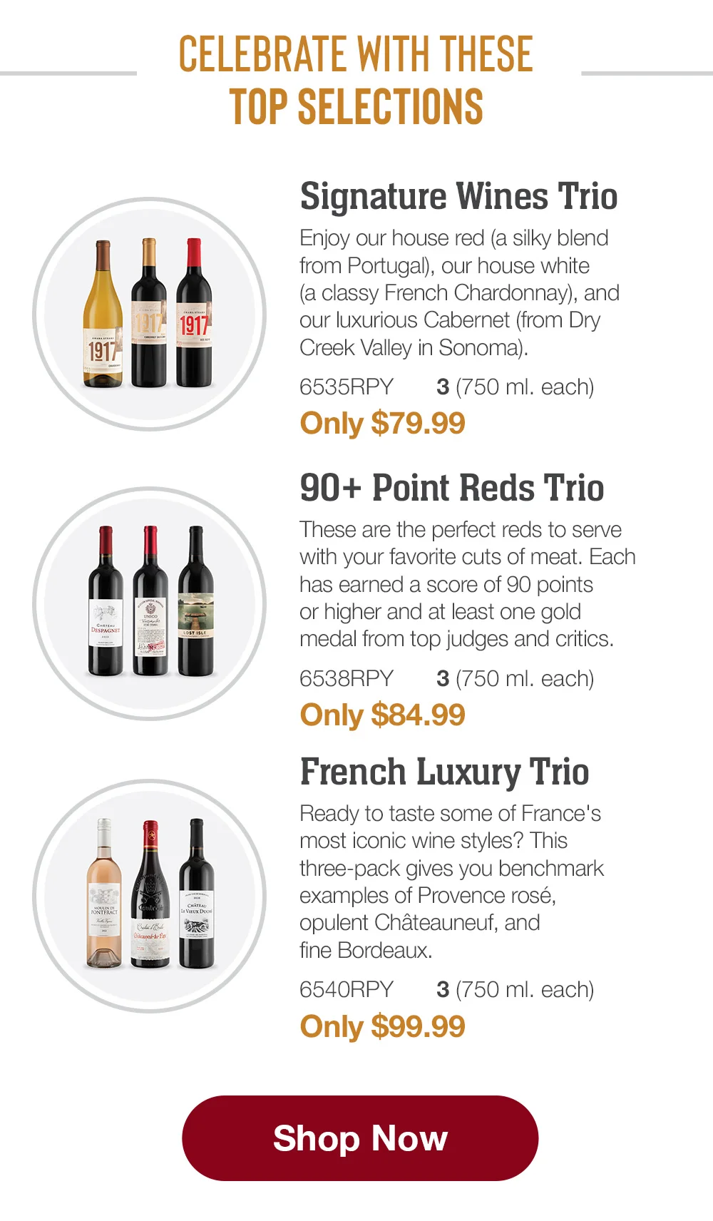 CELEBRATE WITH THESE TOP SELECTIONS | Signature Wines Trio - Enjoy our house red (a silky blend from Portugal), our house white (a classy French Chardonnay), and our luxurious Cabernet (from Dry Creek Valley in Sonoma). - 6535RPY 3 (750 ml. each) Only \\$79.99 | 90+ Point Reds Trio - These are the pertect reds to serve with your favorite cuts of meat. Each has earned a score of 90 points or higher and at least one gold medal from top judges and critics. - 6538RPY 3 750 ml. each) Only \\$84.99 | French Luxury Trio - Ready to taste some of France's most iconic wine styles? This three-pack gives you benchmark examples of Provence rosé, opulent Châteauneuf, and fine Bordeaux. - 6540RPY 3 (750 ml. each) Only \\$99.99 || Shop Now