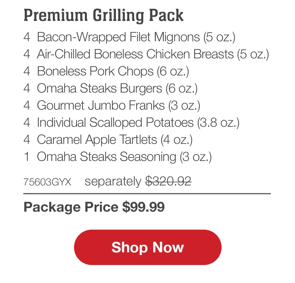 Family Favorites Assortment - 4 Butcher's Cut Filet Mignons (5 oz.) - 4 Air-Chilled Boneless Chicken Breasts (5 oz.) - 4 PureGround™M Filet Mignon Burgers (6 oz.) - 4 Gourmet Jumbo Franks (3 oz.) - 4 Potatoes au Gratin (2.8 oz.) - 4 Caramel Apple Tartlets (4 oz.) - 1 Omaha Steaks Seasoning (3 OZ.) - 71735GYX separately \\$293.93 | Package Price \\$99.99 || Shop Now