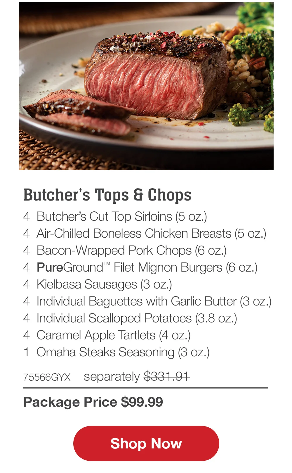 Premium Grilling Collection - 4 Bacon-Wrapped Filet Mignons (6 oz.) - 4 Air-Chilled Boneless Chicken Breasts (5 oz.) - 4 Boneless Pork Chops (6 oz.) - 4 Omaha Steaks Burgers (6 oz.) - 4 Gourmet Jumbo Franks (3 oz.) - 4 Caramel Apple Tartlets (4 oz.) - 1 Omaha Steaks Seasoning (3 oz.) - 71438GYX separately \\$314.93 | Package Price \\$99.99 || Shop Now