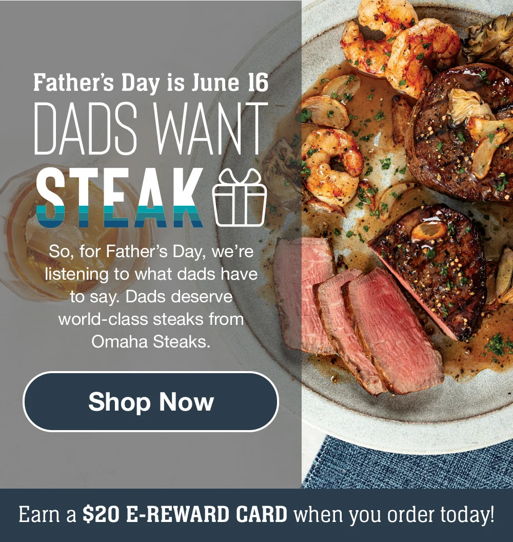 Father's Day is June 16 | DADS WANT STEAK - So, for Father's Day, we're listening to what dads have to say. Dads deserve world-class steaks from Omaha Steaks. || Shop Now || Earn a \\$20 E-REWARD CARD when you order today!