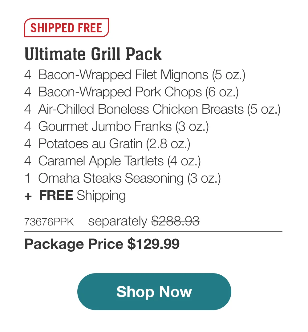 SHIPPED FREE | Ultimate Grill Pack - 4 Bacon-Wrapped Filet Mignons (5 oz.) - 4 Bacon-Wrapped Pork Chops (6 oz.) - 4 Air-Chilled Boneless Chicken Breasts (5 oz.) - 4 Gourmet Jumbo Franks (3 oz.) - 4 Potatoes au Gratin (2.8 oz.) - 4 Caramel Apple Tartlets (4 oz.) - 1 Omaha Steaks Seasoning (3 oz.) + FREE Shipping - 73676PPK separately \\$288.93 | Package Price \\$129.99 | Subscribe Today - Just \\$116.99 with your extra 10% off Plus, subscribers also get: Locked-in price for LIFE | Free Omaha Steaks Burgers for LIFE | Free shipping for LIFE | Bonus gift on every 3rd shipment for LIFE || Shop Now || Subscribe at checkout