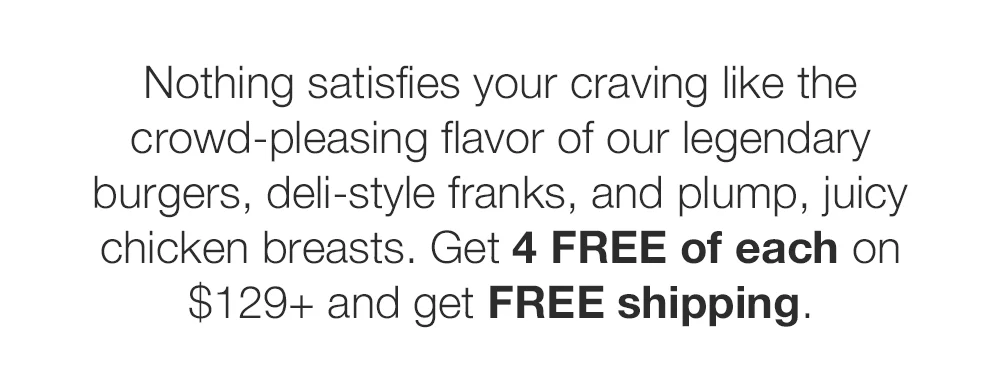 Nothing satisfies your craving like the crowd-pleasing flavor of our legendary burgers, deli-style franks, and plump, juicy chicken breasts. Get 4 FREE of each on \\$129+ and get FREE shipping.