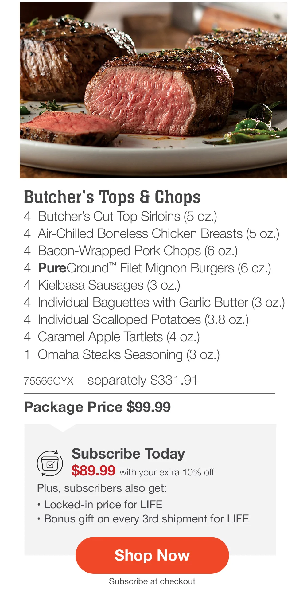 Butcher's Tops & Chops - 4 Butcher's Cut Top Sirloins (5 oz.) - 4 Air-Chilled Boneless Chicken Breasts (5 oz.) - 4 Bacon-Wrapped Pork Chops (6 oz.) - 4 PureGround™ Filet Mignon Burgers (6 oz.) - 4 Kielbasa Sausages (3 oz.) - 4 Individual Baguettes with Garlic Butter (3 oz.) - 4 Individual Scalloped Potatoes (3.8 oz.) - 4 Caramel Apple Tartlets (4 oz.) - 1 Omaha Steaks Seasoning (3 oz.) - 75566GYX separately \\$331.91 | Package Price \\$99.99 | Subscribe Today - \\$89.99 with your extra 10% off Plus, subscribers also get: Locked-in price for LIFE | Bonus gift on every 3rd shipment for LIFE || Shop Now || Subscribe at checkout
