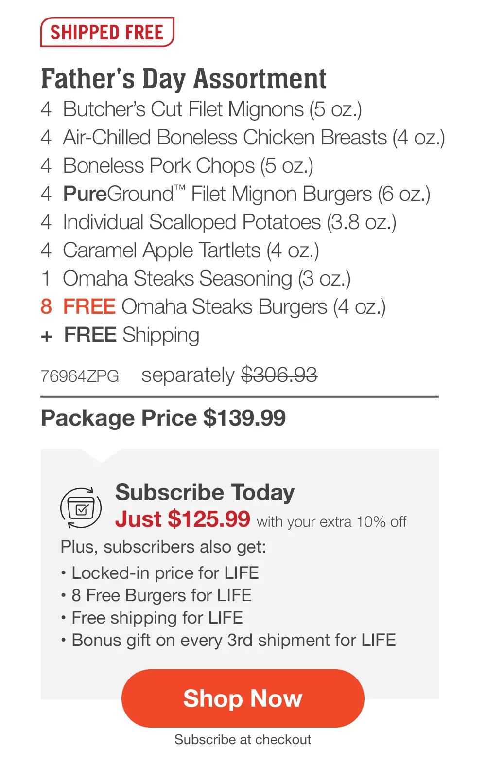 SHIPPED FREE | Father's Day Assortment - 4 Butcher's Cut Filet Mignons (5 oz.) - 4 Air-Chilled Boneless Chicken Breasts (4 oz.) - 4 Boneless Pork Chops (5 oz.) - 4 PureGround™ Filet Mignon Burgers (6 oz.) - 4 Individual Scalloped Potatoes (3.8 oz.) - 4 Caramel Apple Tartlets (4 oz.) - 1 Omaha Steaks Seasoning (3 oz.) - 8 FREE Omaha Steaks Burgers (4 oz.) + FREE Shipping - 76964ZPG separately \\$306.93 | Package Price \\$139.99 | Subscribe Today - Just \\$125.99 with your extra 10% off Plus, subscribers also get: Locked-in price for LIFE | Free Burgers for LIFE | Free shipping for LIFE | Bonus gift on every 3rd shipment for LIFE || Shop Now || Subscribe at checkout