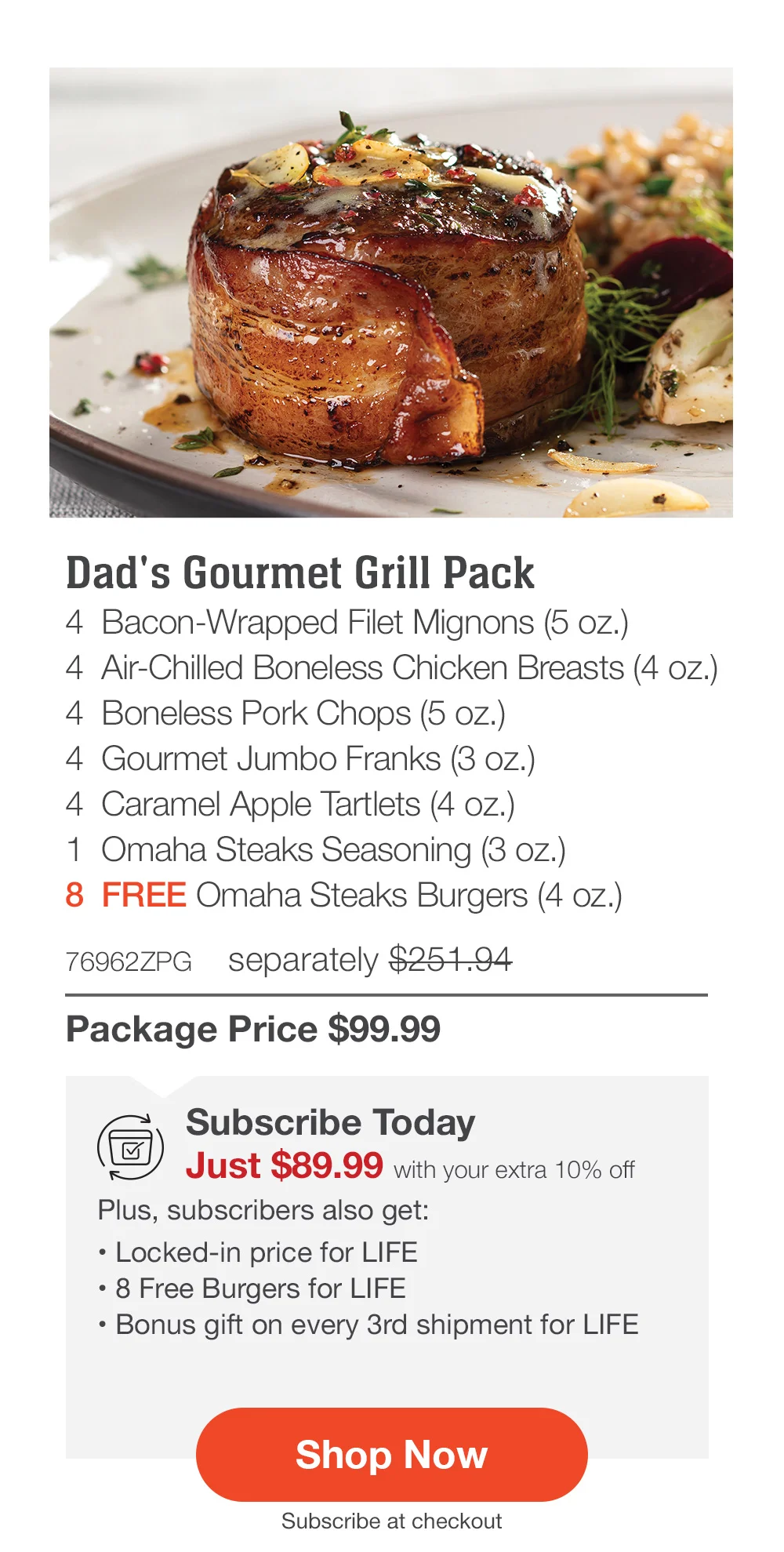 Dad's Gourmet Grill Pack - 4 Bacon-Wrapped Filet Mignons (5 oz.) - 4 Air-Chilled Boneless Chicken Breasts (4 oz.) - 4 Boneless Pork Chops (5 oz.) - 4 Gourmet Jumbo Franks (3 oz.) - 4 Caramel Apple Tartlets (4 oz.) - 1 Omaha Steaks Seasoning (3 oz.) - 8 FREE Omaha Steaks Burgers (4 oz.) - 76962ZPG separately \\$251.94 | Package Price \\$99.99 | Subscribe Today - Just \\$89.99 with your extra 10% off Plus, subscribers also get: Locked-in price for LIFE | 8 Free Burgers for LIFE | Bonus gift on every 3rd shipment for LIFE || Shop Now || Subscribe at checkout