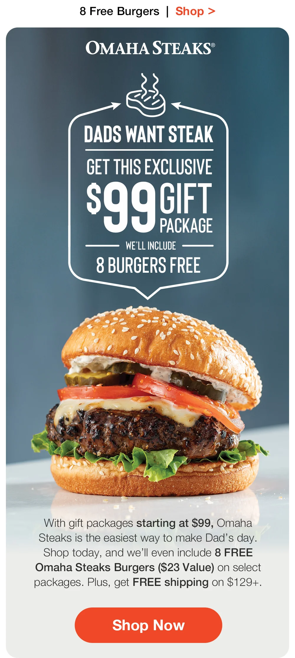 8 Free Burgers | Shop > OMAHA STEAKS® | DADS WANT STEAK | GET THIS EXCLUSIVE \\$99 GIFT PACKAGE WE'LL INCLUDE - 8 BURGERS FREE With gift packages starting at \\$99, Omaha Steaks is the easiest way to make Dad's day. Shop today, and we'll even include 8 FREE Omaha Steaks Burgers (\\$23 Value) on select packages. Plus, get FREE shipping on \\$129+. || Shop Now