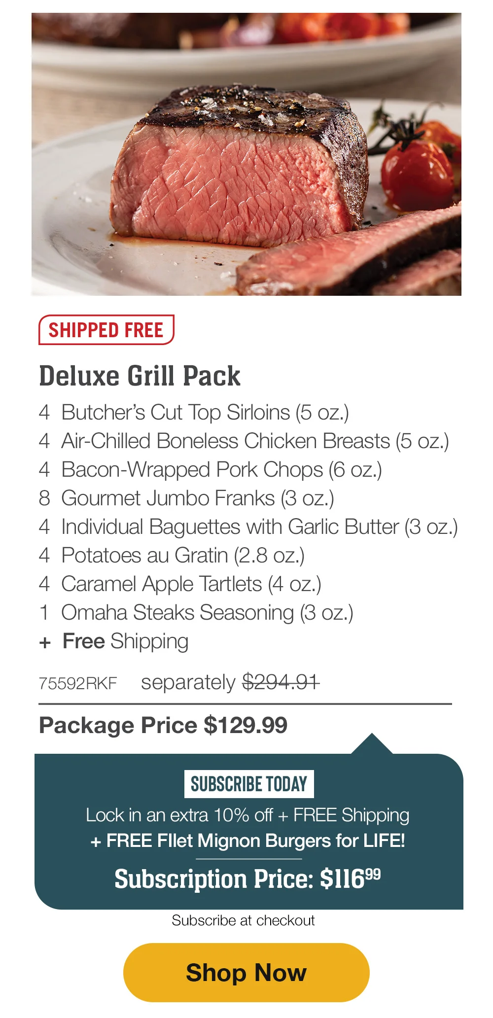 SHIPPED FREE | Deluxe Grill Pack - 4 Butcher's Cut Top Sirloins (5 oz.) - 4 Air-Chilled Boneless Chicken Breasts (5 oz.) - 4 Bacon-Wrapped Pork Chops (6 oz.) - 8 Gourmet Jumbo Franks (3 oz.) - 4 Individual Baguettes with Garlic Butter (3 oz.) - 4 Potatoes au Gratin (2.8 oz.) - 4 Caramel Apple Tartlets (4 oz.) - 1 Omaha Steaks Seasoning (3 oz.) + Free Shipping - 75592RKF separately \\$294.91 | Package Price \\$129.99 | SUBSCRIBE TODAY - Lock in an extra 10% off + FREE Shipping + FREE Fllet Mignon Burgers for LIFE! Subscription Price: \\$116.99 | Subscribe at checkout || Shop Now