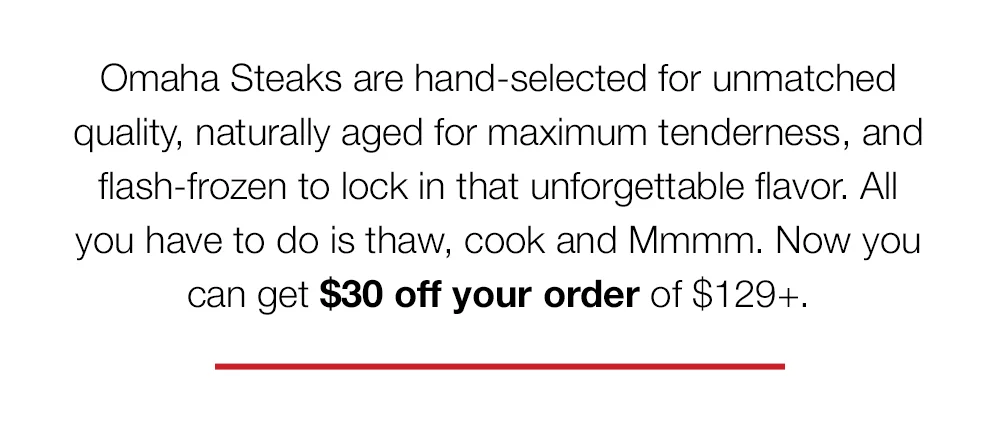 Omaha Steaks are hand-selected for unmatched quality, naturally aged for maximum tenderness, and flash-frozen to lock in that unforgettable flavor. All you have to do is thaw, cook and Mmmm. Now you can get \\$30 off your order of \\$129+.