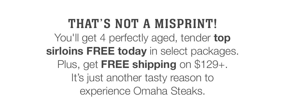 THAT'S NOT A MISPRINT! These perfectly aged, tender, and insanely flavored top sirloins are yours FREE today in select packages. Plus, get FREE shipping on \\$129+. It's just another tasty reason to experience Omaha Steaks.