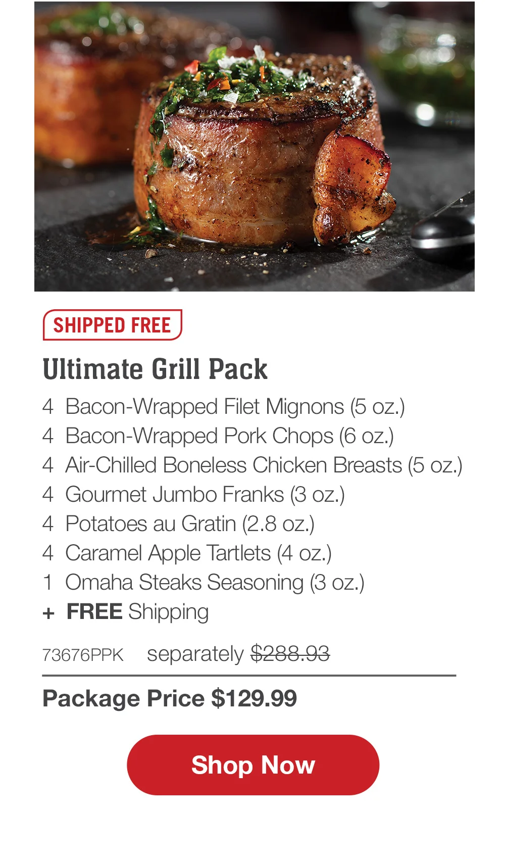 SHIPPED FREE | Ultimate Grill Pack - 4 Bacon-Wrapped Filet Mignons (5 oz.) - 4 Gourmet Jumbo Franks ( 3oz.) - 4 Air-Chilled Boneless Chicken Breasts (6 oz.) - 4 Potatoes Au Gratin (2.8 oz.) - 4 Caramel Apple Tartlets (4 oz.) - 1 Omaha Steaks Seasoning (3.1 oz.) - 73676PPK separately \\$288.93 | Package Price \\$129.99 || Shop Now