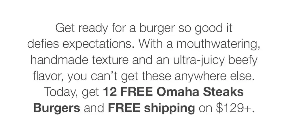 Get ready for a burger so good it _defies expectations. With a mouthwatering, handmade texture and an ultra-juicy beefy flavor, you can't get these anywhere else. Today, get 12 FREE Omaha Steaks Burgers and FREE shipping on \\$129+.