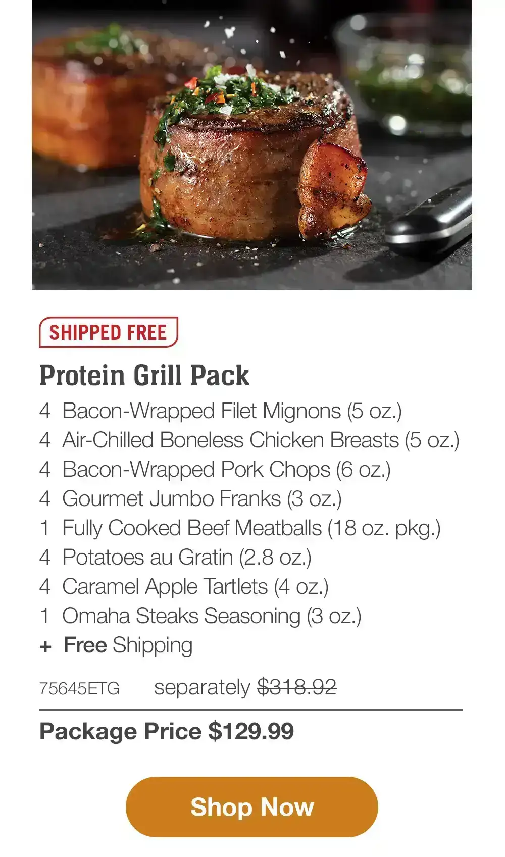 SHIPPED FREE | Premium Protein Grill Pack - 4 Butcher's Cut Top Sirloins (6 oz.) - 4 Bacon-Wrapped Pork Chops (6 oz.) - 4 PureGround Filet Mignon Burgers (6 oz.) - 4 Gourmet Jumbo Franks (3 oz.) - 4 Potatoes au Gratin (2.8 OZ.) - 4 Caramel Apple Tartlets (4 oz.) - 1 jar Omaha Steaks Seasoning (3.1 oz.) - 71615ETG separately \\$283.93 | Package Price \\$129.99 || Shop Now