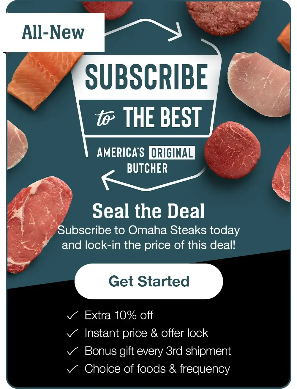 ALL NEW | SUBSCRIBE TO THE BEST - AMERICA’S ORIGINAL BUTCHER | Seal the Deal - Subscribe to Omaha Steaks today and lock-in the price of this deal! || Get Started || Extra 10% off | Instant price & offer lock | Bonus gift every 3rd shipment | Choice of foods & frequency