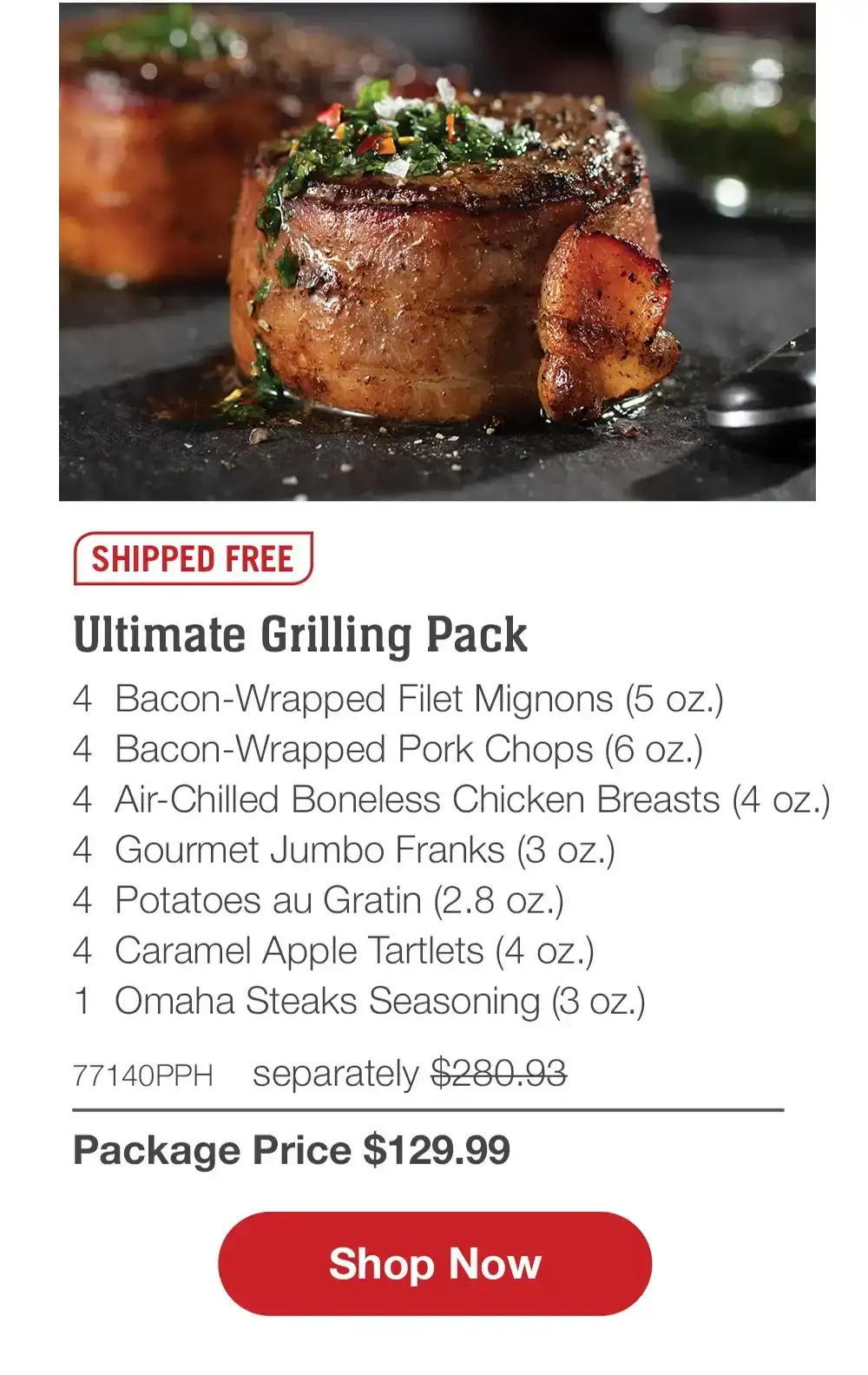 SHIPPED FREE | Fill Your Grill Assortment - 4 Bacon-Wrapped Filet Mignons (5 oz.) - 4 Boneless Pork Chops (6 oz.) - 4 PureGround™ Filet Mignon Burgers (6 oz.) - 1 pkg. Applewood Smoked Steak-Cut Bacon (1 lb. pkg.) - 4 Gourmet Jumbo Franks (3 oz.) - 4 Individual Scalloped Potatoes (3.8 oz.) - 4 Caramel Apple Tartlets (4 oz.) - 1 jar Omaha Steaks Seasoning (3.1 oz.) - 73677PPH separately \\$305.92 | Package Price \\$129.99 || Shop Now