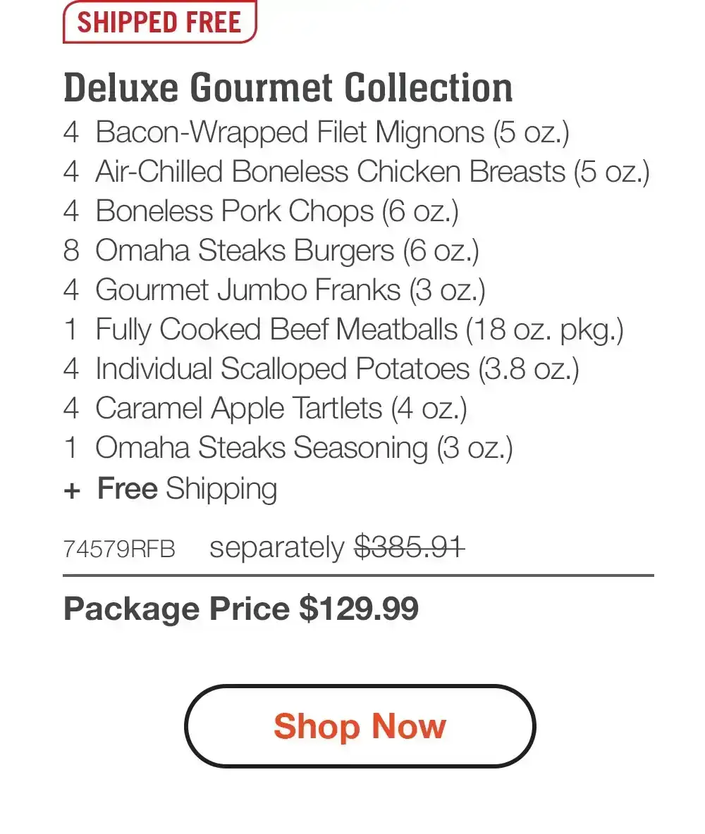 SHIPPED FREE | Deluxe Gourmet Collection - 4 Bacon-Wrapped Filet Mignons (5 oz.) - 4 Air-Chilled Boneless Chicken Breasts (5 oz.) - 4 Boneless Pork Chops (6 oz.) - 8 Omaha Steaks Burgers (6 oz.) - 4 Gourmet Jumbo Franks (3 oz.) - 1 Fully Cooked Beef Meatballs (18 oz. pkg.) - 4 Individual Scalloped Potatoes (3.8 oz.) - 4 Caramel Apple Tartlets (4 oz.) - 1 Omaha Steaks Seasoning (3 oz.) + Free Shipping - 74579RFB separately \\$385.91 | Package Price \\$129.99 || Shop Now