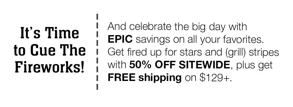 It's Time to Cue The Fireworks! And celebrate the big day with EPIC savings on all your favorites. Get fired up for stars and (grill) stripes with 50% OFF SITEWIDE, plus get FREE shipping on \\$129+.