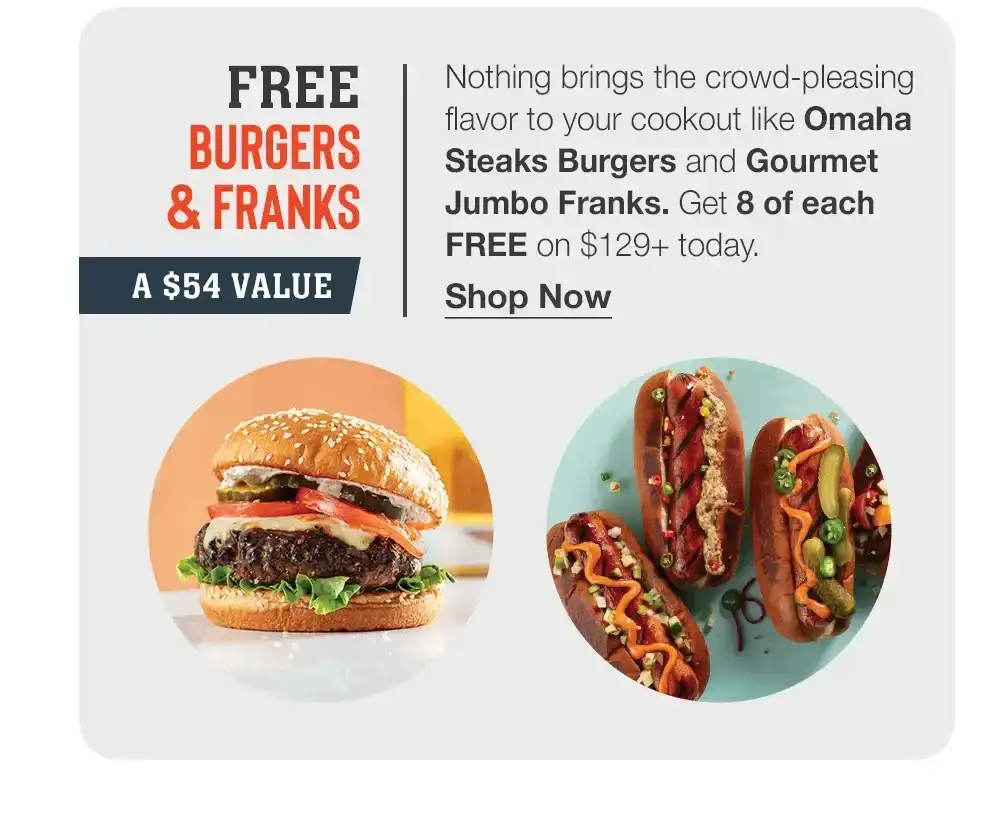 FREE BURGERS & FRANKS | A \\$34 VALUE | Nothing brings the crowd-pleasing flavor to your cookout like Omaha Steaks Burgers and Gourmet Jumbo Franks. Get 8 of each FREE on \\$129+ today. || Shop Now