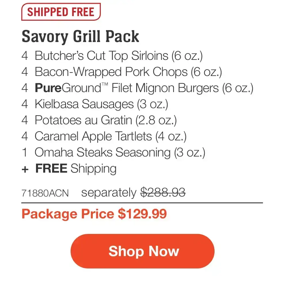 SHIPPED FREE | Savory Grill Pack - 4 Butcher's Cut Top Sirloins (6 oz.) - 4 Bacon-Wrapped Pork Chops (6 oz.) - 4 PureGround™ Filet Mignon Burgers (6 oz.) - 4 Kielbasa Sausages (3 oz.) - 4 Potatoes au Gratin (2.8 oz.) - 4 Caramel Apple Tartlets (4 oz.) - 1 Omaha Steaks Seasoning (3 oz.) + FREE Shipping - 71880ACN separately \\$288.93 | Package Price \\$129.99 || Shop Now