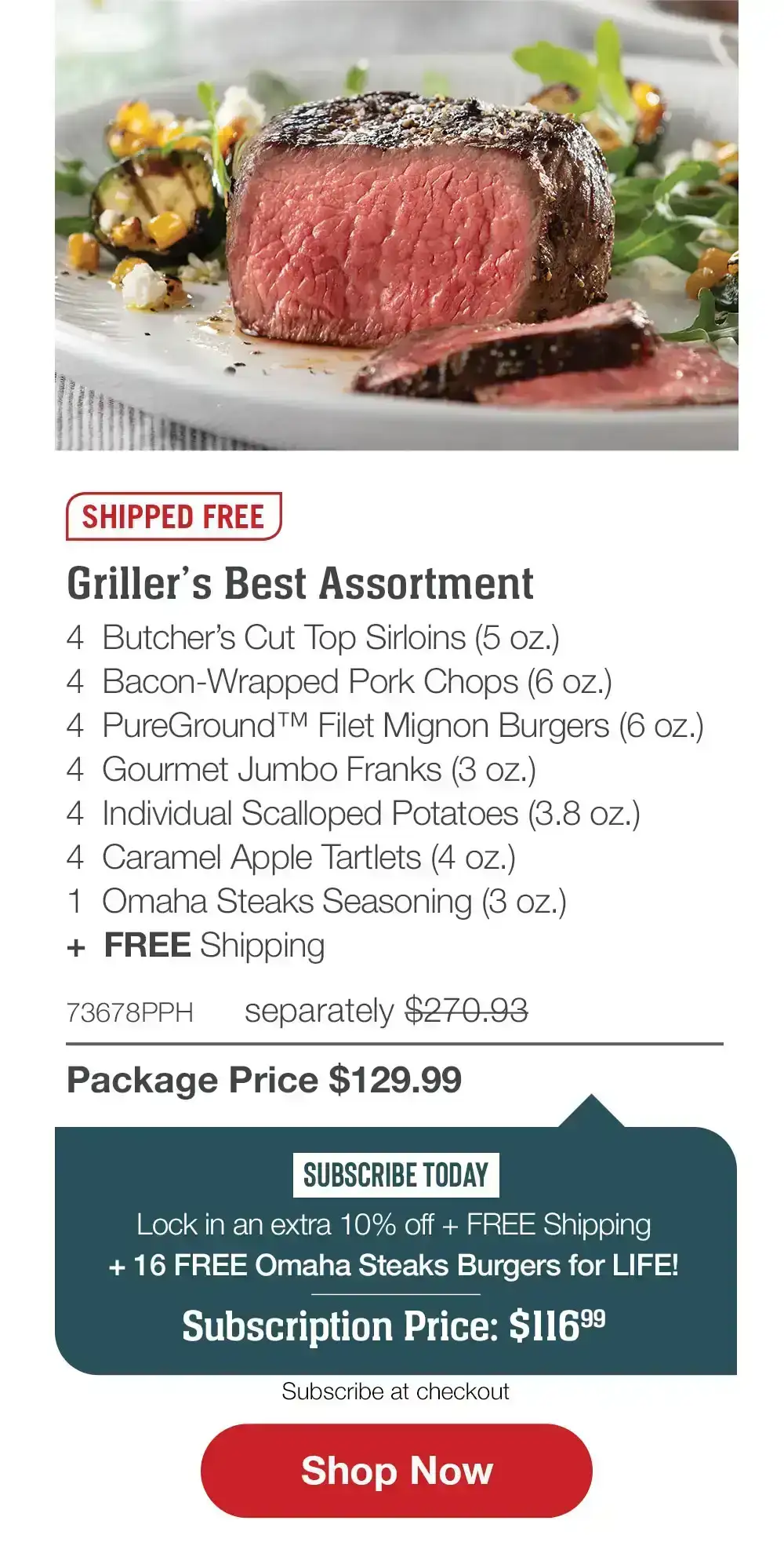 SHIPPED FREE | Griller’s Best Assortment - 4 Butcher’s Cut Top Sirloins (5 oz.) - 4 Bacon-Wrapped Pork Chops (6 oz.) - 4 PureGround™ Filet Mignon Burgers (6 oz.) - 4 Gourmet Jumbo Franks (3 oz.) - 4 Individual Scalloped Potatoes (3.8 oz.) - 4 Caramel Apple Tartlets (4 oz.) - 1 Omaha Steaks Seasoning (3 oz.) + FREE Shipping - 73678PPH separately \\$270.93 | Package Price \\$129.99 | SUBSCRIBE TODAY - Lock in an extra 10% off + FREE Shipping + 16 FREE Omaha Steaks Burgers for LIFE! Subscription Price: \\$116.99 || SHOP NOW