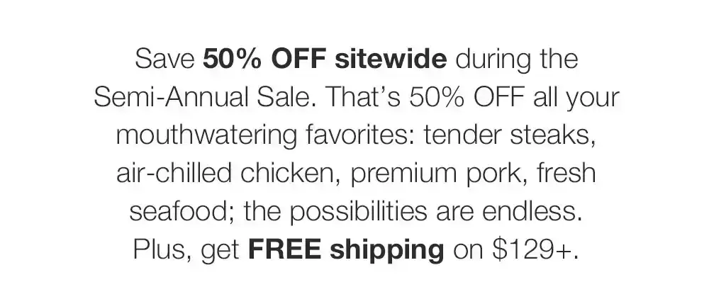 Save 50% OFF sitewide during the Semi-Annual Sale. That’s 50% OFF all your mouthwatering favorites: tender steaks, air-chilled chicken, premium pork, fresh seafood; the possibilities are endless. Plus, get FREE shipping on \\$129+.