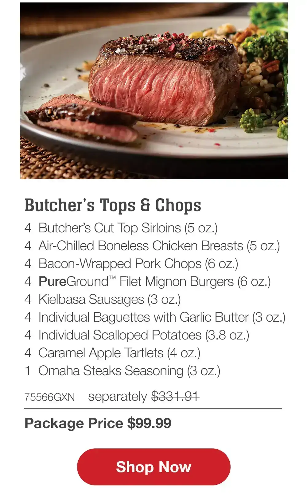 Premium Grilling Collection - 4 Bacon-Wrapped Filet Mignons (6 oz.) - 4 Air-Chilled Boneless Chicken Breasts (5 oz.) - 4 Boneless Pork Chops (6 oz.) - 4 Omaha Steaks Burgers (6 oz.) - 4 Gourmet Jumbo Franks (3 oz.) - 4 Caramel Apple Tartlets (4 oz.) - 1 Omaha Steaks Seasoning (3 oz.) - 71438GXN separately \\$314.93 | Package Price \\$99.99 || Shop Now