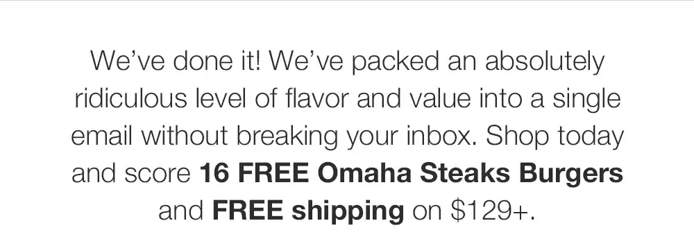 We've done it! We've packed an absolutely ridiculous level of flavor and value into a single email without breaking your inbox. Shop today and score this exclusive 16 FREE Omaha Steaks Burgers and FREE shipping on \\$129+.