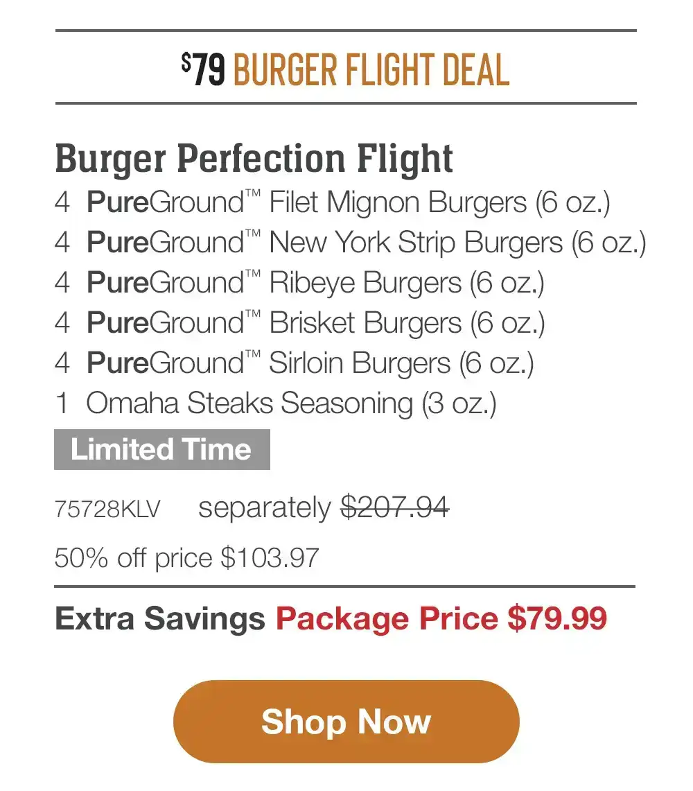 \\$79 BURGER FLIGHT DEAL | SHIPPED FREE | Burger Perfection Flight - 4 PureGround™ Filet Mignon Burgers (6 oz.) - 4 PureGround™ New York Strip Burgers (6 oz.) - 4 PureGround™ Ribeye Burgers (6 oz.) - 4 PureGround™ Brisket Burgers (6 oz.) - 4 PureGround™ Sirloin Burgers (6 oz.) - 1 Omaha Steaks Seasoning (3 oz.) + Free Shipping - Limited Time - 75728KLV separately \\$207.94 | 50% off price \\$103.97 | Extra Savings Package Price \\$79.99 || Shop Now