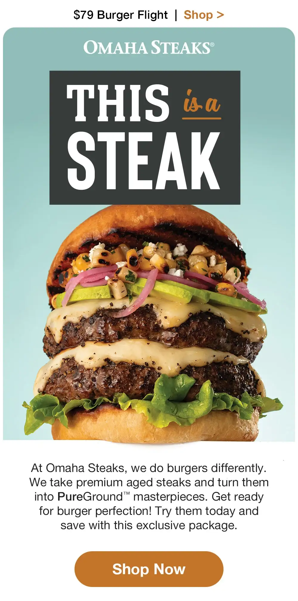 \\$79 Burger Flight + Free Shipping | Shop > OMAHA STEAKS® | THIS is a STEAK At Omaha Steaks, we do burgers differently. We take premium aged steaks and turn them into PureGround™ masterpieces. Get ready for burger perfection! Try them today and save with this exclusive package. || Shop Now