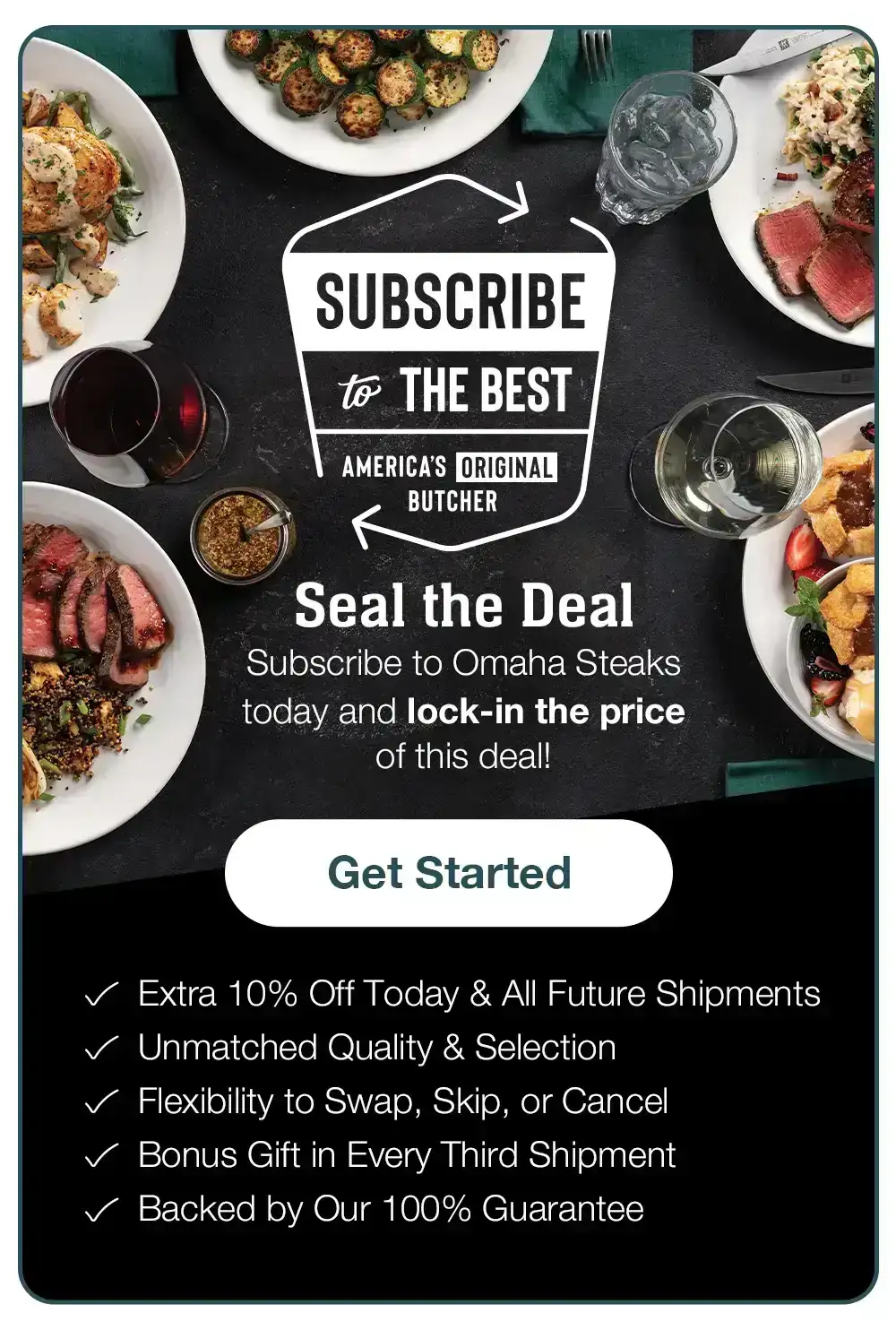 SUBSCRIBE to THE BEST - AMERICA'S ORIGINAL BUTCHER - Seal the Deal - Subscribe to Omaha Steaks today and lock-in the price of this deal! Get Started - Extra 10% Off Today & All Future Shipmentsn • Unmatched Quality & Selection • Flexibility to Change, Pause, or Cancel • Bonus Gift in Every Third Shipment • Backed by Our 100% Guarantee