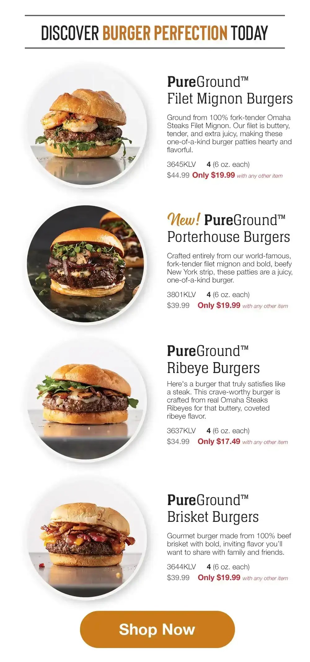 DISCOVER BURGER PERFECTION TODAY | PureGround™ Filet Mignon Burgers - Ground from 100% fork-tender Omaha Steaks Filet Mignon. Our filet is buttery, tender, and extra juicy, making these one-of-a-kind burger patties hearty and flavorful. - 3645KLV 4 (6 oz. each) \\$44.99 Only \\$19.99 with any other item | Porterhouse Burgers - Crafted entirely from our world-famous, fork-tender filet mignon and bold, beefy New York strip, these patties are a juicy, one-of-a-kind burger. - 3801KLV 4 (6 oz. each) \\$39.99 Only \\$19.99 with any other item | PureGround™ Ribeye Burgers - Here's a burger that truly satisfies like a steak. This crave-worthy burger is crafted from real Omaha Steaks Ribeyes for that buttery, coveted ribeye flavor. - 3637KLV \\$34.99 4 (6 oz. each) Only \\$17.49 with any other item | Pure Ground™ Brisket Burgers - Gourmet burger made from 100% beef brisket with bold, inviting flavor you'll want to share with family and friends. - 3644KLV 4 (6 oz. each) \\$39.99 Only \\$19.99 with any other item || Shop Now