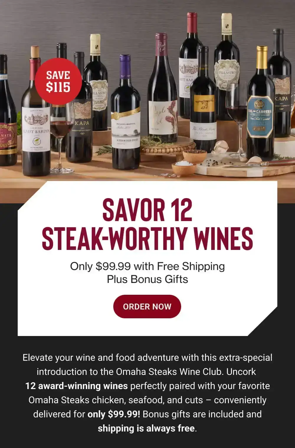 SAVOR 12 STEAK WORTHY WINES - Only \\$99.99 with Free Shipping Plus Bonus Gifts || ORDER NOW || Elevate your wine and food adventure with this extra-special introduction to the Omaha Steaks Wine Club. Uncork 12 award-winning wines perfectly paired with your favorite Omaha Steaks chicken, seafood, and cuts - conveniently delivered for only \\$99.99! Bonus gifts are included and shipping is always free.